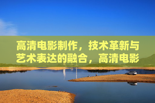 高清电影制作,技术革新与艺术表达的融合,高清电影,技术革新与艺术表达的融合 高清电影制作,技术革新与艺术表达的融合,高清电影,技术革新与艺术表达的融合