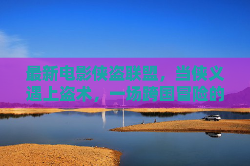 最新电影侠盗联盟,当侠义遇上盗术,一场跨国冒险的巅峰对决,侠盗联盟,侠义与盗术的跨国巅峰对决 最新电影侠盗联盟,当侠义遇上盗术,一场跨国冒险的巅峰对决,侠盗联盟,侠义与盗术的跨国巅峰对决