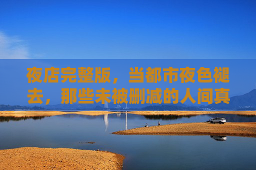 夜店完整版，当都市夜色褪去，那些未被删减的人间真相，夜店完整版，褪去夜色，见人间真相