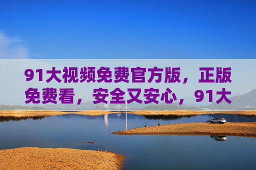 91大视频免费官方版,正版免费看,安全又安心,91大视频官方免费版,正版安全安心 91大视频免费官方版,正版免费看,安全又安心,91大视频官方免费版,正版安全安心
