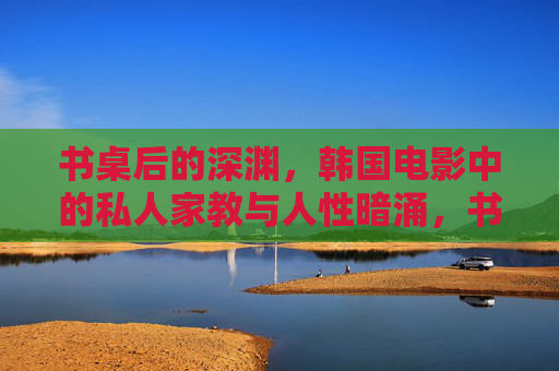 书桌后的深渊,韩国电影中的私人家教与人性暗涌,书桌深渊,韩国电影私人家教的人性暗涌 书桌后的深渊,韩国电影中的私人家教与人性暗涌,书桌深渊,韩国电影私人家教的人性暗涌