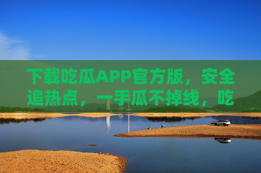 下载吃瓜APP官方版，安全追热点，一手瓜不掉线，吃瓜APP官方版，安全追热点，一手瓜不掉线