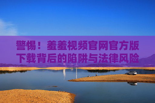 警惕!羞羞视频官网官方版下载背后的陷阱与法律风险,警惕羞羞视频官网官方版下载的陷阱与法律风险 警惕!羞羞视频官网官方版下载背后的陷阱与法律风险,警惕羞羞视频官网官方版下载的陷阱与法律风险