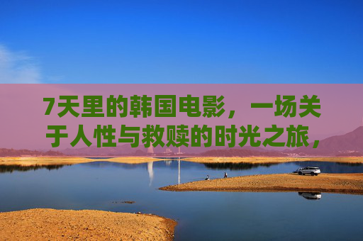 7天里的韩国电影,一场关于人性与救赎的时光之旅,7天韩国电影,人性救赎的时光之旅 7天里的韩国电影,一场关于人性与救赎的时光之旅,7天韩国电影,人性救赎的时光之旅