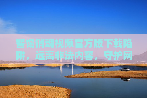 警惕销魂视频官方版下载陷阱,远离非法内容,守护网络安全 警惕销魂视频官方版下载陷阱,远离非法内容,守护网络安全