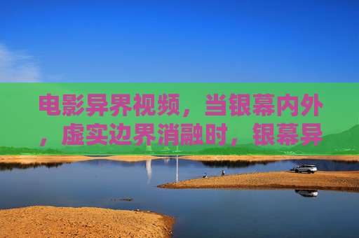 电影异界视频,当银幕内外,虚实边界消融时,银幕异界,虚实边界消融时 电影异界视频,当银幕内外,虚实边界消融时,银幕异界,虚实边界消融时