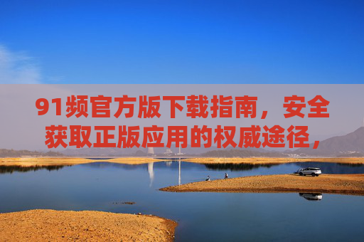 91频官方版下载指南,安全获取正版应用的权威途径,91频官方版安全正版下载权威指南 91频官方版下载指南,安全获取正版应用的权威途径,91频官方版安全正版下载权威指南