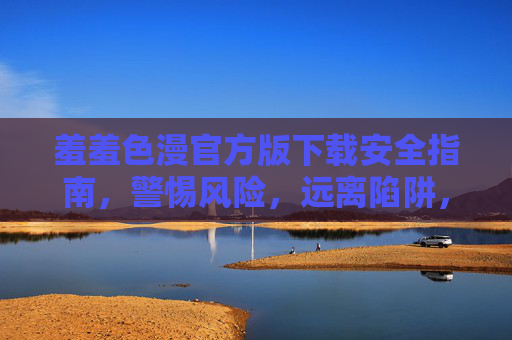 羞羞色漫官方版下载安全指南,警惕风险,远离陷阱,羞羞色漫官方版下载安全指南,警惕风险,远离陷阱 羞羞色漫官方版下载安全指南,警惕风险,远离陷阱,羞羞色漫官方版下载安全指南,警惕风险,远离陷阱