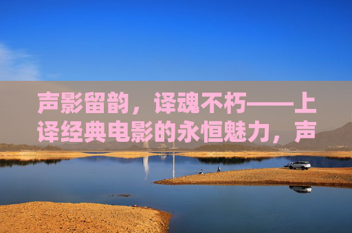声影留韵,译魂不朽——上译经典电影的永恒魅力,声影译魂,上译经典电影的永恒魅力 声影留韵,译魂不朽——上译经典电影的永恒魅力,声影译魂,上译经典电影的永恒魅力