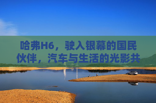 哈弗H6,驶入银幕的国民伙伴,汽车与生活的光影共鸣,哈弗H6,银幕国民伙伴,生活光影共鸣 哈弗H6,驶入银幕的国民伙伴,汽车与生活的光影共鸣,哈弗H6,银幕国民伙伴,生活光影共鸣