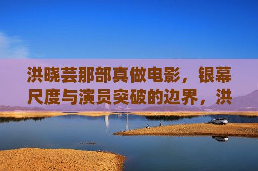 洪晓芸那部真做电影，银幕尺度与演员突破的边界，洪晓芸真做电影，银幕尺度与演员突破边界