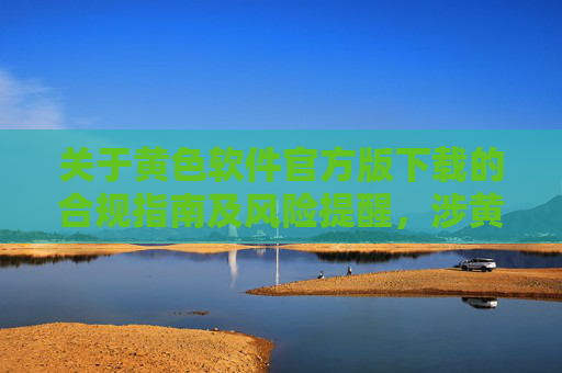 关于黄色软件官方版下载的合规指南及风险提醒,涉黄软件官方版下载合规指南与风险提醒 关于黄色软件官方版下载的合规指南及风险提醒,涉黄软件官方版下载合规指南与风险提醒