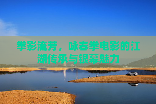 拳影流芳,咏春拳电影的江湖传承与银幕魅力 拳影流芳,咏春拳电影的江湖传承与银幕魅力