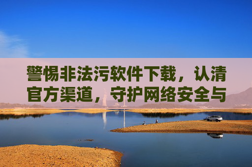 警惕非法污软件下载,认清官方渠道,守护网络安全与健康,警惕非法污软件下载,官方渠道守护网络安全与健康 警惕非法污软件下载,认清官方渠道,守护网络安全与健康,警惕非法污软件下载,官方渠道守护网络安全与健康