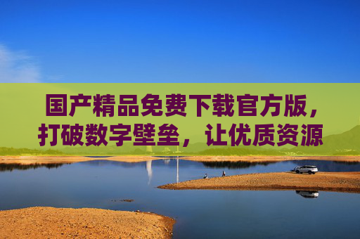 国产精品免费下载官方版，打破数字壁垒，让优质资源触手可及，国产精品免费官方版，打破壁垒，资源触手可及