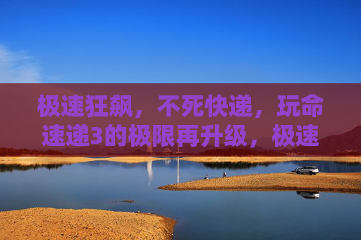 极速狂飙，不死快递，玩命速递3的极限再升级，极速狂飙不死快递，玩命速递3极限再升级