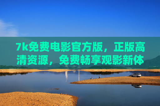 7k免费电影官方版，正版高清资源，免费畅享观影新体验，7k免费电影官方版，正版高清畅享观影新体验
