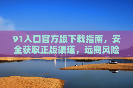91入口官方版下载指南,安全获取正版渠道,远离风险陷阱 91入口官方版下载指南,安全获取正版渠道,远离风险陷阱