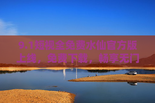 9.1短视全免费水仙官方版上线，免费下载，畅享无门槛短内容新体验，1短视全免费水仙官方版上线，免费下载畅享无门槛短内容新体验
