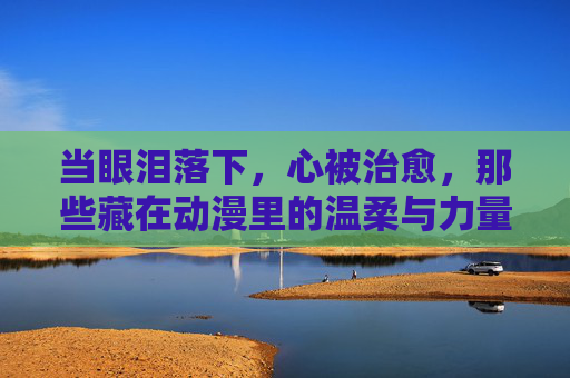 当眼泪落下,心被治愈,那些藏在动漫里的温柔与力量,泪光里的温柔治愈,动漫藏匿的力量 当眼泪落下,心被治愈,那些藏在动漫里的温柔与力量,泪光里的温柔治愈,动漫藏匿的力量