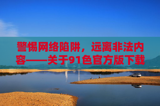 警惕网络陷阱,远离非法内容——关于91色官方版下载的风险警示,警惕91色官方版下载陷阱,远离非法网络风险 警惕网络陷阱,远离非法内容——关于91色官方版下载的风险警示,警惕91色官方版下载陷阱,远离非法网络风险