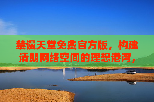 禁谩天堂免费官方版,构建清朗网络空间的理想港湾,禁谩天堂免费官方版,构建清朗网络空间的理想港湾 禁谩天堂免费官方版,构建清朗网络空间的理想港湾,禁谩天堂免费官方版,构建清朗网络空间的理想港湾
