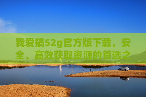 我爱搞52g官方版下载,安全、高效获取资源的首选之选,52g官方版下载,安全高效获取资源首选 我爱搞52g官方版下载,安全、高效获取资源的首选之选,52g官方版下载,安全高效获取资源首选