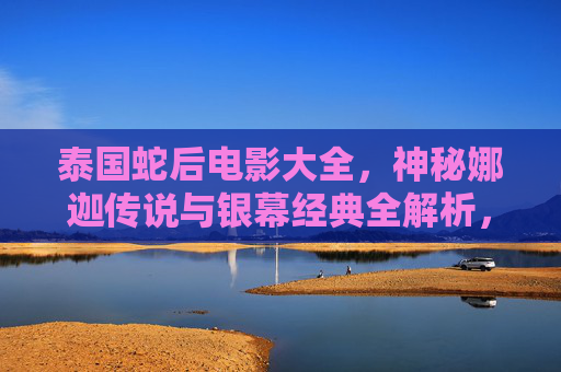 泰国蛇后电影大全,神秘娜迦传说与银幕经典全解析,泰国蛇后,神秘娜迦传说与银幕经典全解析 泰国蛇后电影大全,神秘娜迦传说与银幕经典全解析,泰国蛇后,神秘娜迦传说与银幕经典全解析