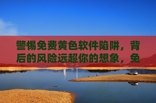 警惕免费黄色软件陷阱,背后的风险远超你的想象,免费黄色软件陷阱,风险远超想象 警惕免费黄色软件陷阱,背后的风险远超你的想象,免费黄色软件陷阱,风险远超想象