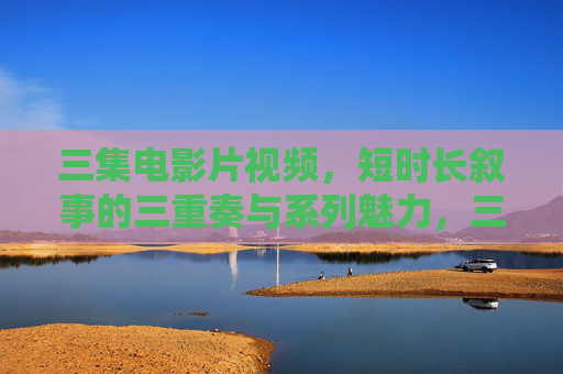 三集电影片视频,短时长叙事的三重奏与系列魅力,三集三重奏,短时长电影片的系列叙事魅力 三集电影片视频,短时长叙事的三重奏与系列魅力,三集三重奏,短时长电影片的系列叙事魅力