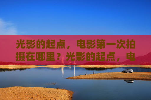 光影的起点,电影第一次拍摄在哪里?光影的起点,电影第一次拍摄地 光影的起点,电影第一次拍摄在哪里?光影的起点,电影第一次拍摄地