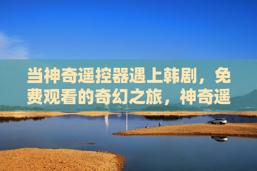当神奇遥控器遇上韩剧，免费观看的奇幻之旅，神奇遥控器开启韩剧奇幻免费之旅