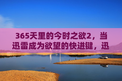 365天里的今时之欲2,当迅雷成为欲望的快进键,迅雷为365天里的今时之欲2按下快进键 365天里的今时之欲2,当迅雷成为欲望的快进键,迅雷为365天里的今时之欲2按下快进键