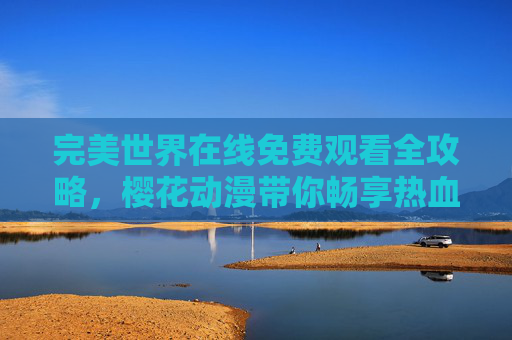 完美世界在线免费观看全攻略，樱花动漫带你畅享热血奇幻之旅，樱花动漫完美世界免费观看全攻略，畅享热血奇幻之旅