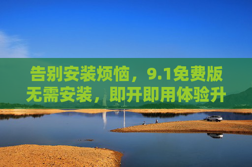 告别安装烦恼，9.1免费版无需安装，即开即用体验升级！