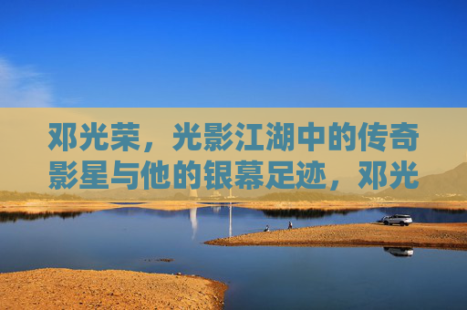 邓光荣，光影江湖中的传奇影星与他的银幕足迹，邓光荣，光影江湖的银幕传奇