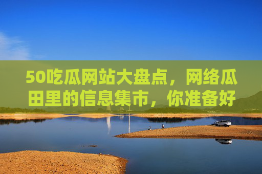 50吃瓜网站大盘点，网络瓜田里的信息集市，你准备好了吗？50吃瓜网站大盘点，网络瓜田信息集市