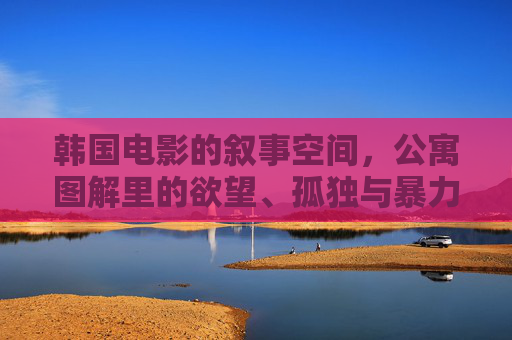 韩国电影的叙事空间，公寓图解里的欲望、孤独与暴力美学，韩国电影公寓叙事，欲望、孤独与暴力美学的空间图解