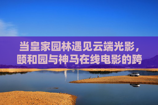 当皇家园林遇见云端光影，颐和园与神马在线电影的跨时空对话，颐和园遇见云端光影，神马在线电影的跨时空对话