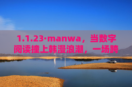 1.1.23·manwa，当数字阅读撞上韩漫浪潮，一场跨文化的破局启程，数字阅读撞上韩漫浪潮，跨文化破局启程