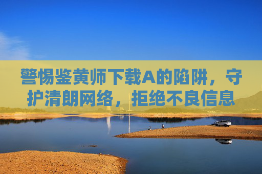 警惕鉴黄师下载A的陷阱，守护清朗网络，拒绝不良信息