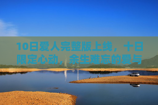 10日爱人完整版上线，十日限定心动，余生难忘的爱与释然，10日爱人完整版上线，十日限定心动，余生难忘的爱与释然