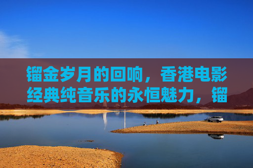 镏金岁月的回响，香港电影经典纯音乐的永恒魅力，镏金岁月回响，香港电影经典纯音乐的永恒魅力