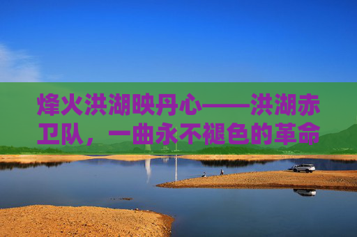 烽火洪湖映丹心——洪湖赤卫队，一曲永不褪色的革命赞歌，烽火丹心铸赞歌——洪湖赤卫队的革命丰碑