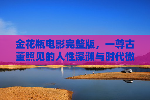 金花瓶电影完整版，一尊古董照见的人性深渊与时代微光，金花瓶，照见人性深渊与时代微光