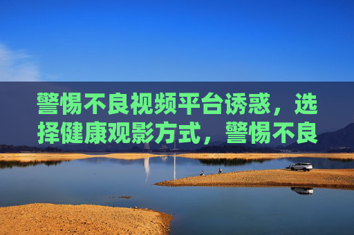 警惕不良视频平台诱惑，选择健康观影方式，警惕不良视频平台诱惑，选择健康观影方式