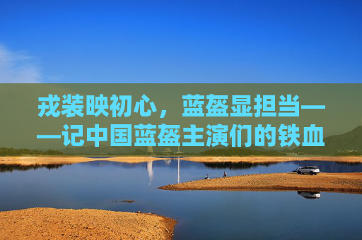 戎装映初心，蓝盔显担当——记中国蓝盔主演们的铁血与温情，蓝盔映初心 铁血担温情