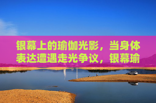 银幕上的瑜伽光影，当身体表达遭遇走光争议，银幕瑜伽光影，身体表达与走光争议