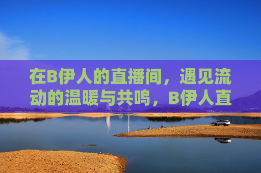 在B伊人的直播间，遇见流动的温暖与共鸣，B伊人直播间，暖流共鸣