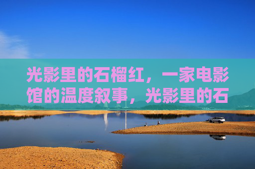 光影里的石榴红，一家电影馆的温度叙事，光影里的石榴红，电影馆的温度
